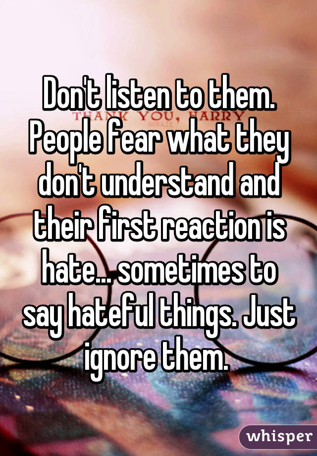 Don't listen to them. People fear what they don't understand and their ...