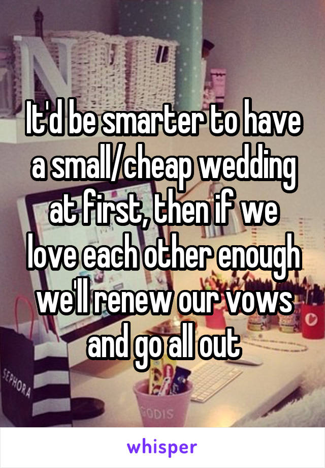 It'd be smarter to have a small/cheap wedding at first, then if we love each other enough we'll renew our vows and go all out