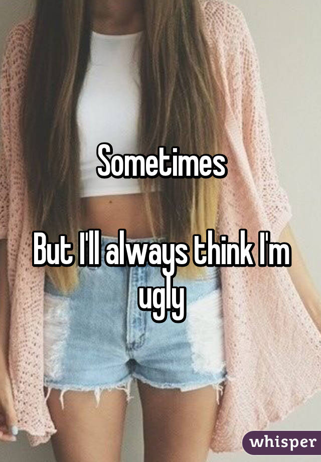 Sometimes

But I'll always think I'm ugly