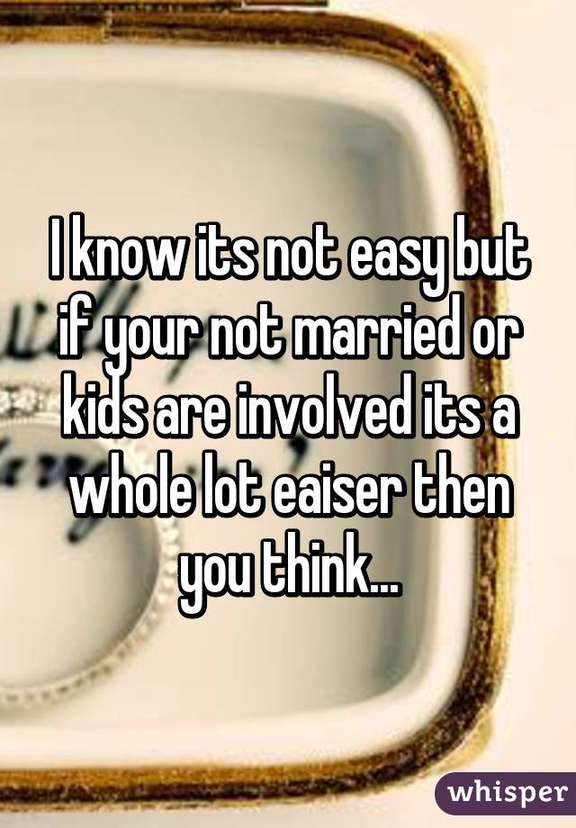 I know its not easy but if your not married or kids are involved its a whole lot eaiser then you think...
