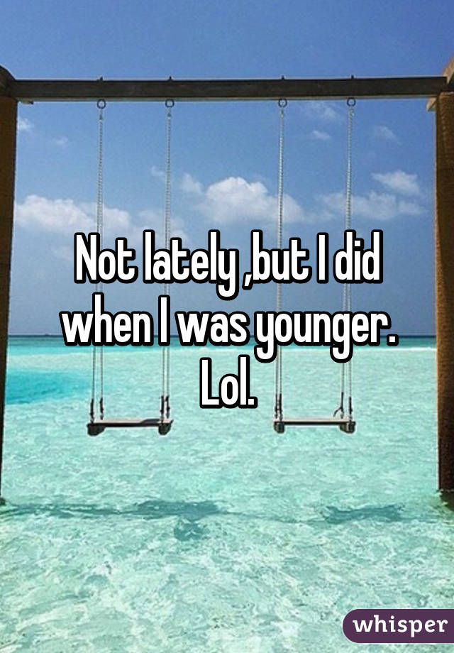 Not lately ,but I did when I was younger. Lol.