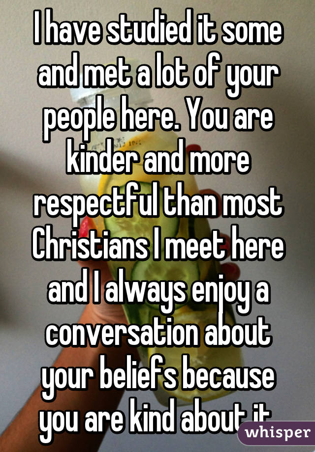 I have studied it some and met a lot of your people here. You are kinder and more respectful than most Christians I meet here and I always enjoy a conversation about your beliefs because you are kind about it.