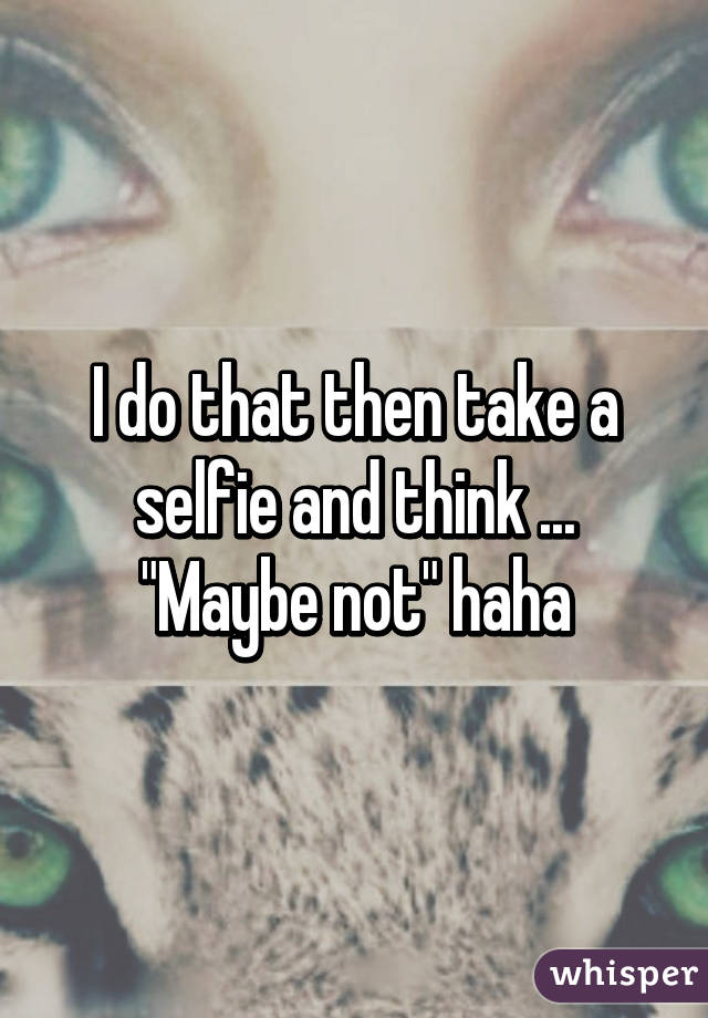 I do that then take a selfie and think ... "Maybe not" haha