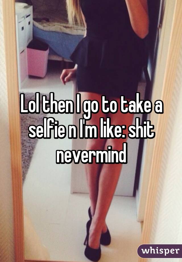 Lol then I go to take a selfie n I'm like: shit nevermind