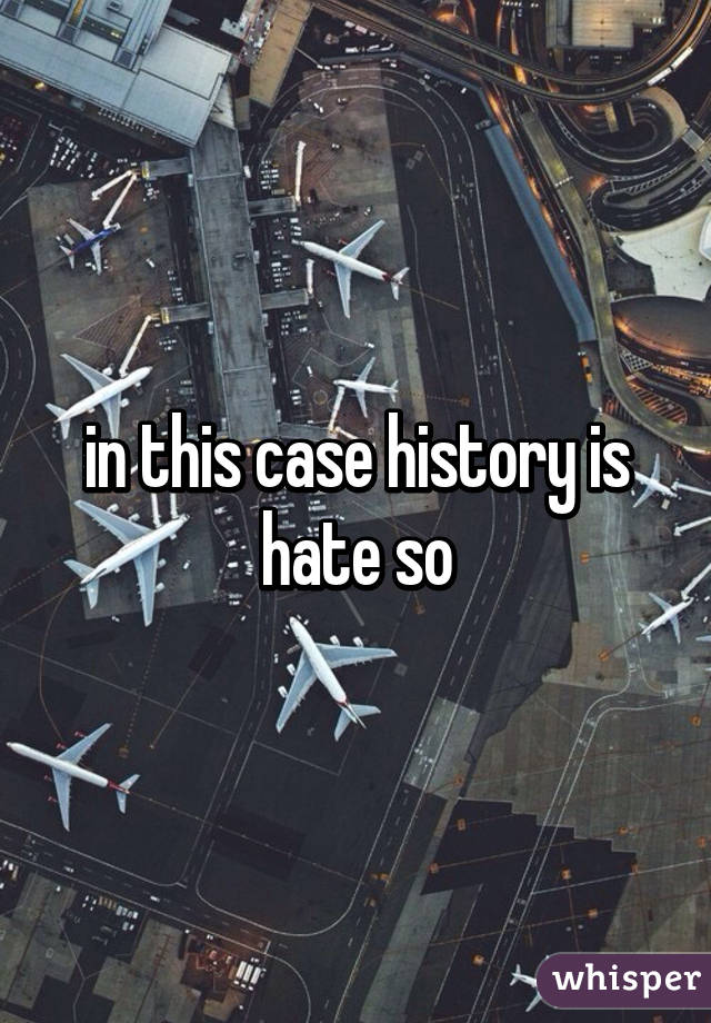 in this case history is hate so