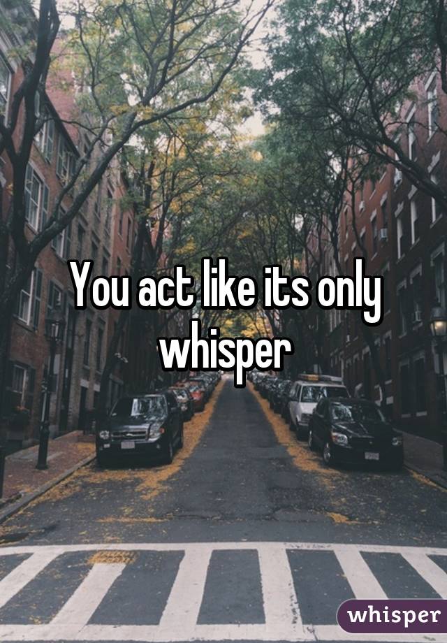 You act like its only whisper