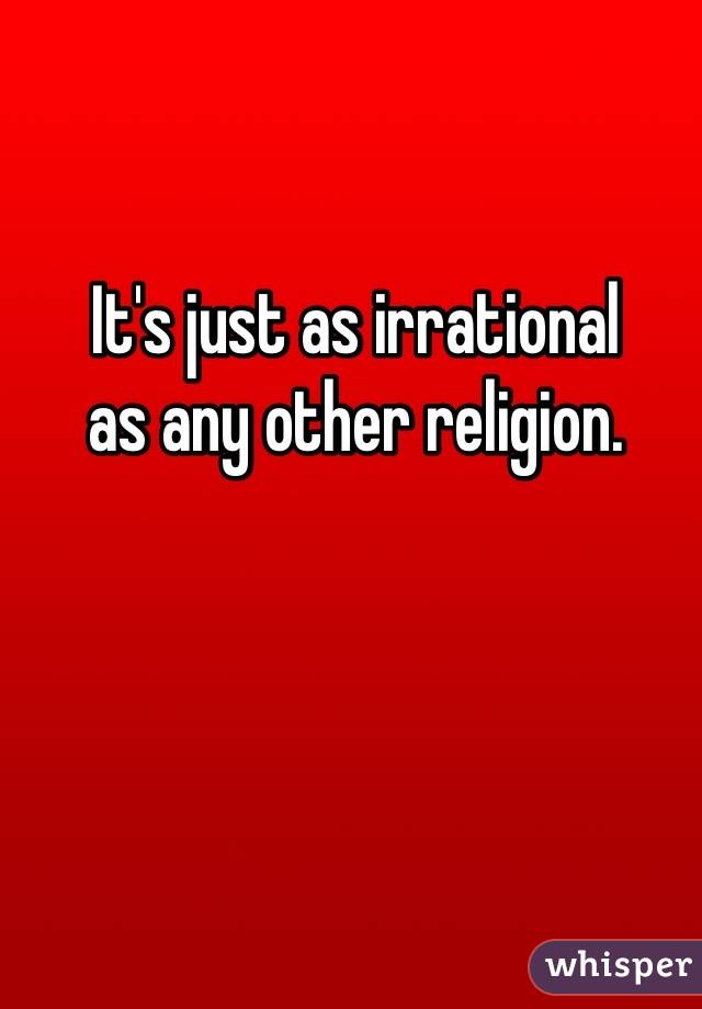 It's just as irrational 
as any other religion.