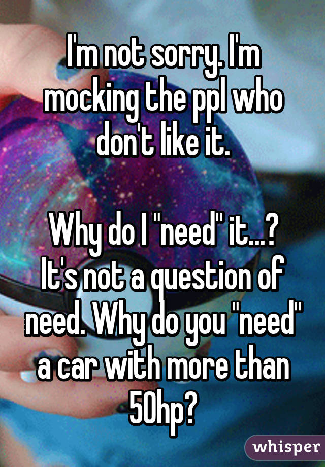 I'm not sorry. I'm mocking the ppl who don't like it.

Why do I "need" it...? It's not a question of need. Why do you "need" a car with more than 50hp?