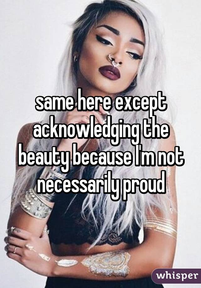 same here except acknowledging the beauty because I'm not necessarily proud