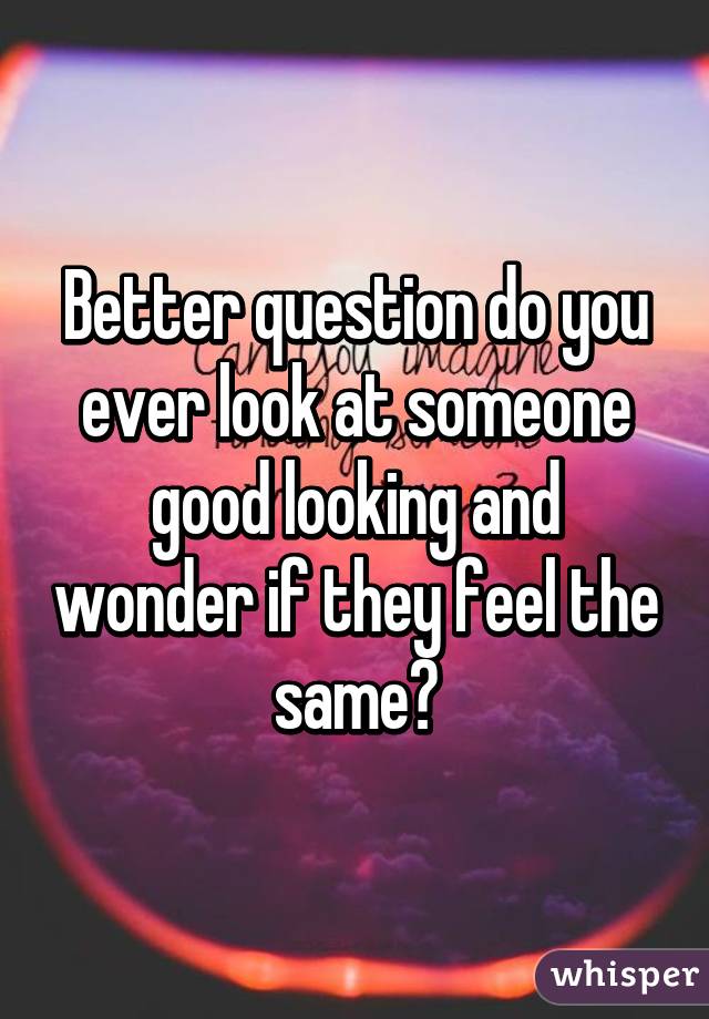 Better question do you ever look at someone good looking and wonder if they feel the same?