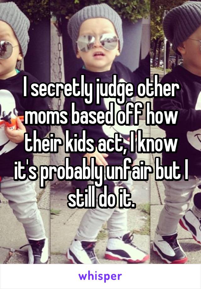 I secretly judge other moms based off how their kids act, I know it's probably unfair but I still do it.