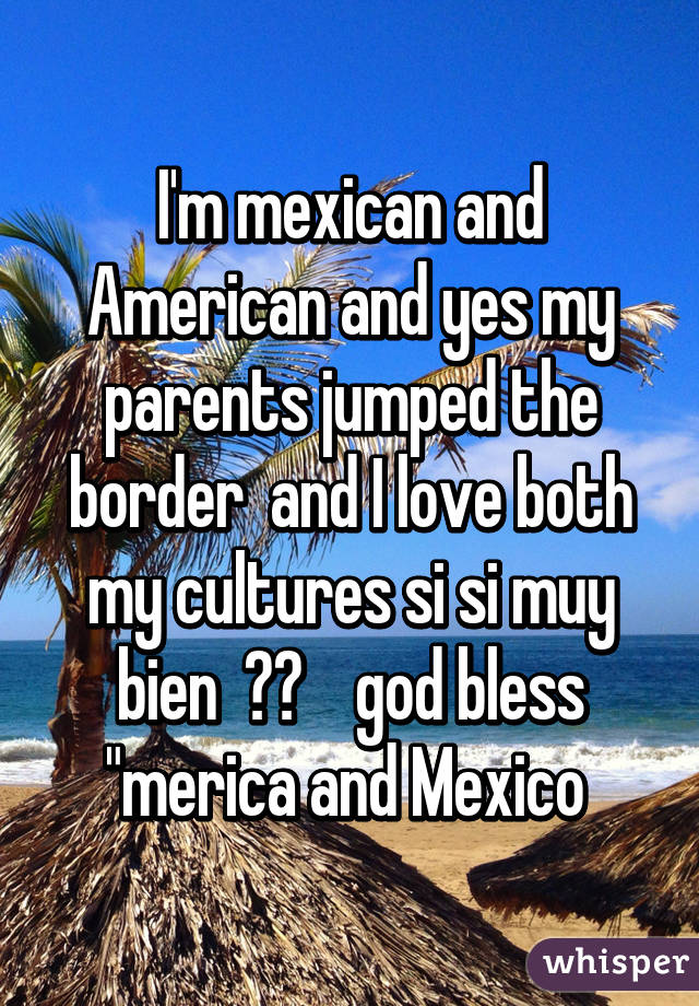 I'm mexican and American and yes my parents jumped the border  and I love both my cultures si si muy bien  😃👌    god bless "merica and Mexico 
