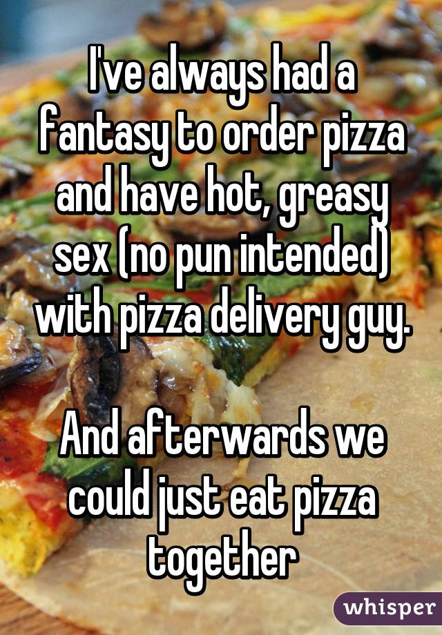 I've always had a fantasy to order pizza and have hot, greasy sex (no pun intended) with pizza delivery guy.

And afterwards we could just eat pizza together