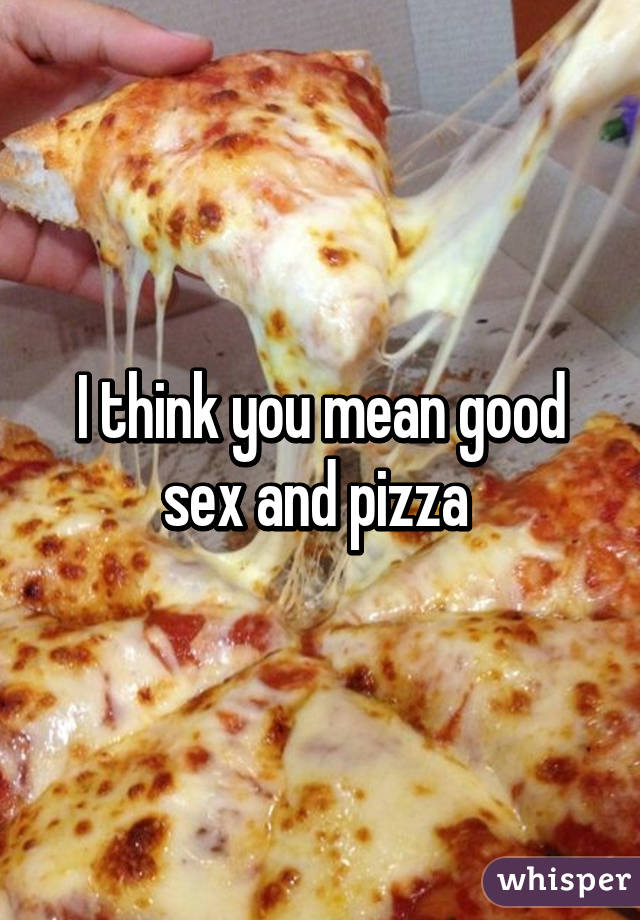 I think you mean good sex and pizza 