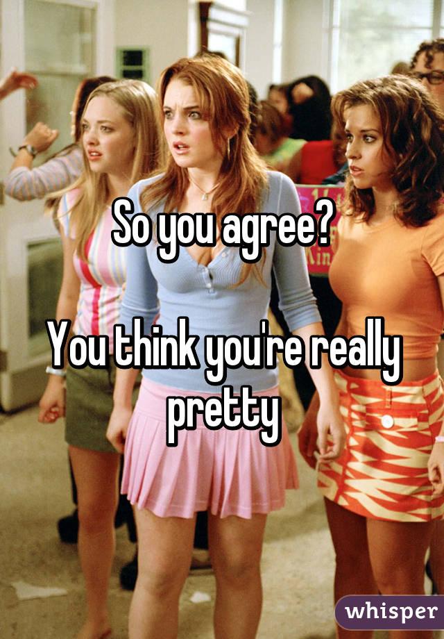 So you agree?

You think you're really pretty