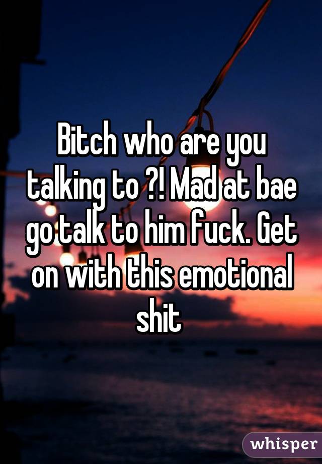 Bitch who are you talking to ?! Mad at bae go talk to him fuck. Get on with this emotional shit 