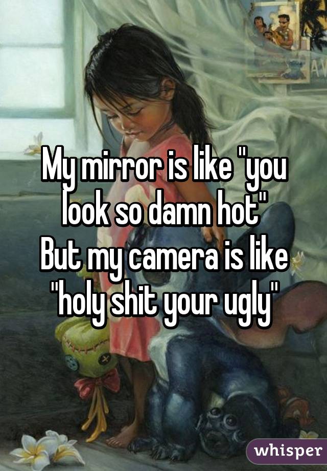 My mirror is like "you look so damn hot"
But my camera is like "holy shit your ugly"