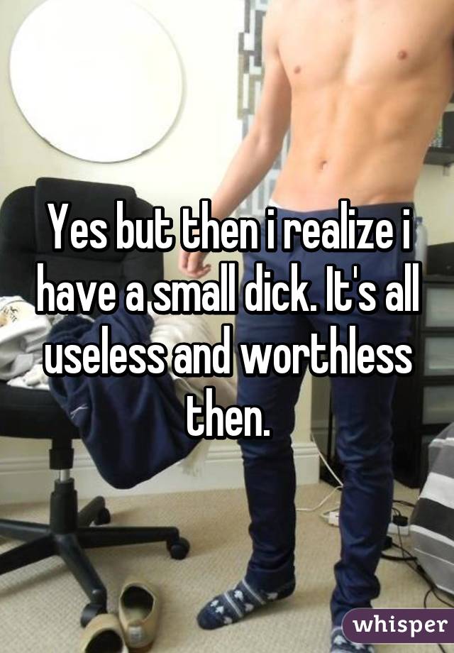 Yes but then i realize i have a small dick. It's all useless and worthless then.