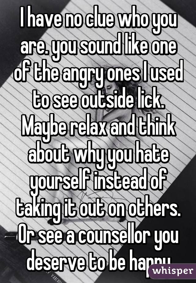 I have no clue who you are. you sound like one of the angry ones I used to see outside lick. Maybe relax and think about why you hate yourself instead of taking it out on others. Or see a counsellor you deserve to be happy