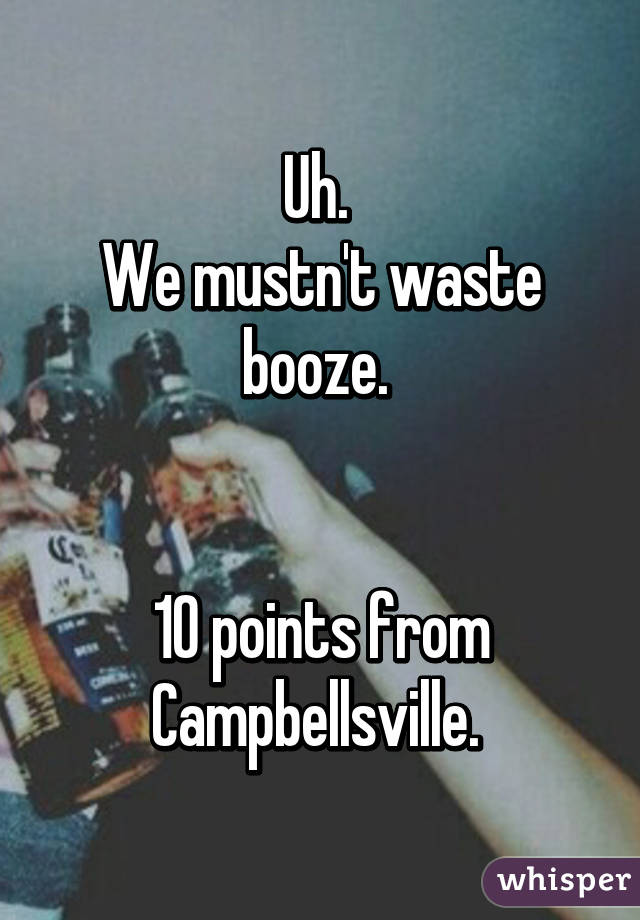 Uh. 
We mustn't waste booze. 


10 points from Campbellsville. 