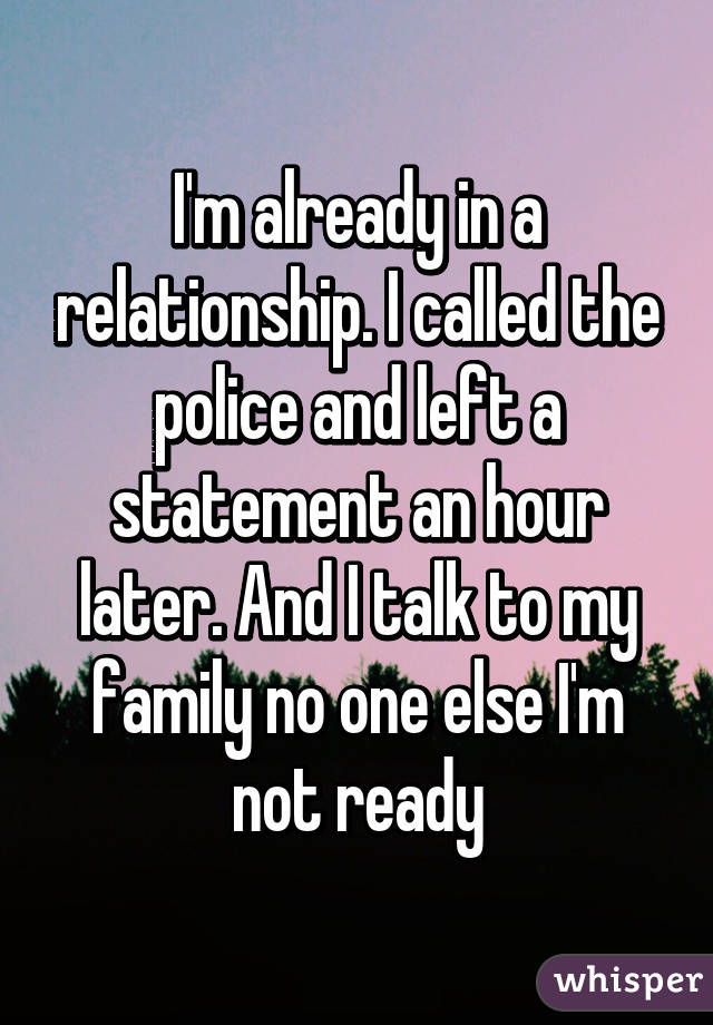 I'm already in a relationship. I called the police and left a statement an hour later. And I talk to my family no one else I'm not ready