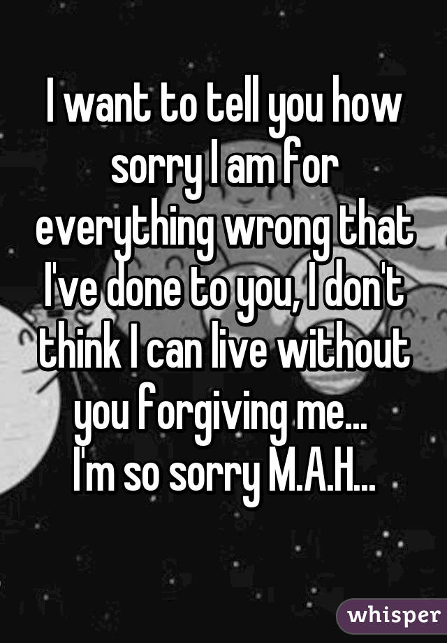 I want to tell you how sorry I am for everything wrong that I've done to you, I don't think I can live without you forgiving me... 
I'm so sorry M.A.H...
