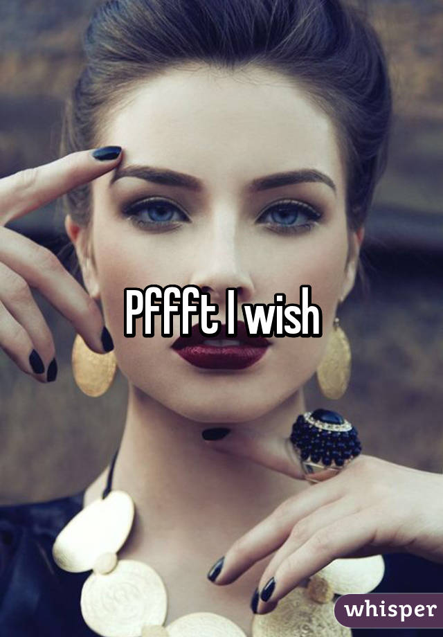 Pffft I wish