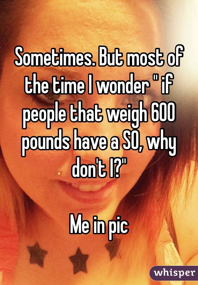 Sometimes. But most of the time I wonder " if people that weigh 600 pounds have a SO, why don't I?" 

Me in pic 
