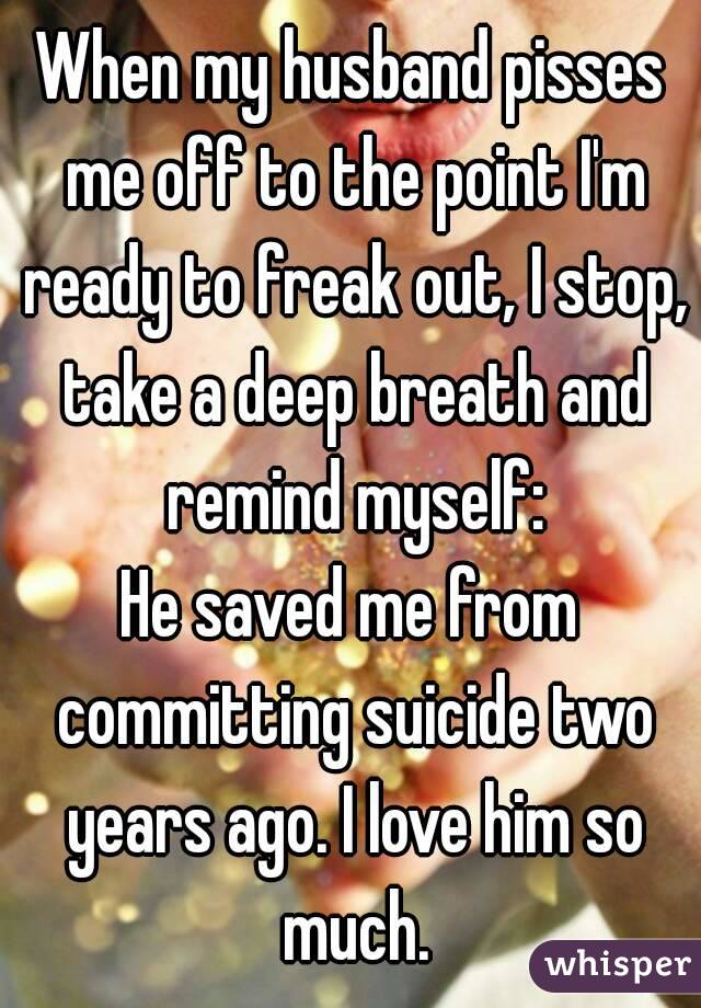 When my husband pisses me off to the point I'm ready to freak out, I stop, take a deep breath and remind myself:
He saved me from committing suicide two years ago. I love him so much.