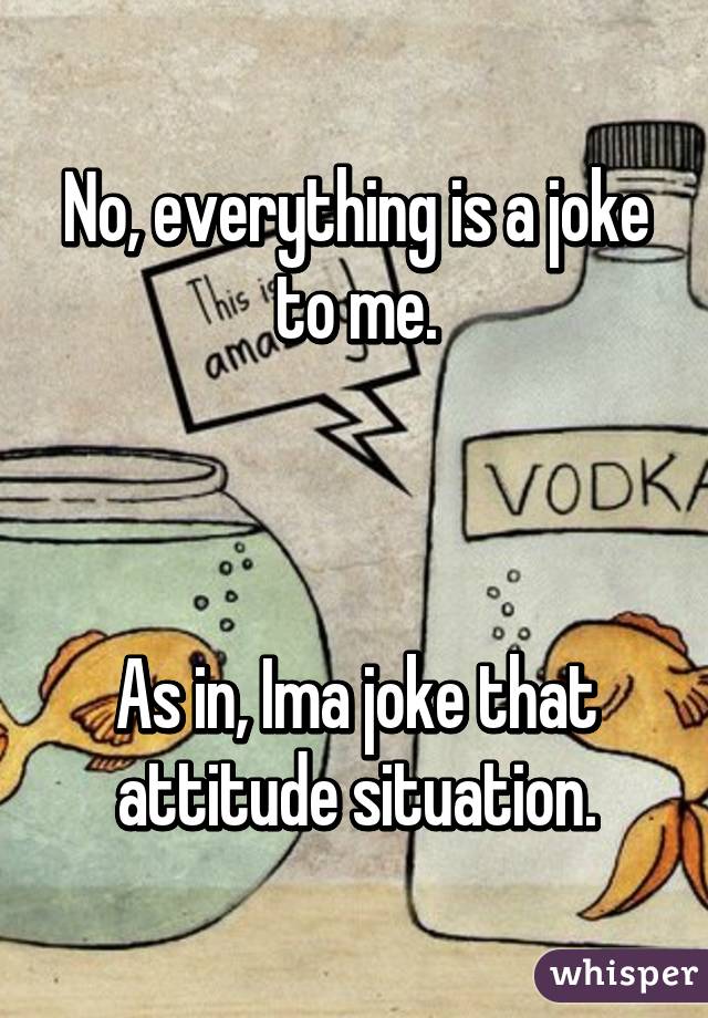 No, everything is a joke to me.



As in, Ima joke that attitude situation.