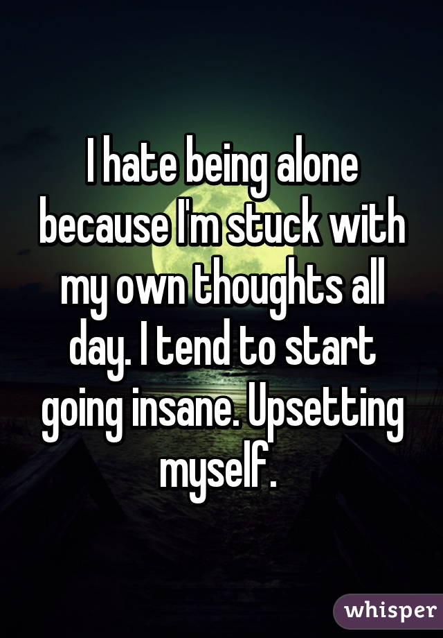 I hate being alone because I'm stuck with my own thoughts all day. I tend to start going insane. Upsetting myself. 