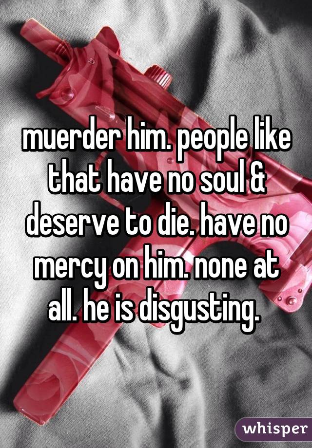 muerder him. people like that have no soul & deserve to die. have no mercy on him. none at all. he is disgusting. 