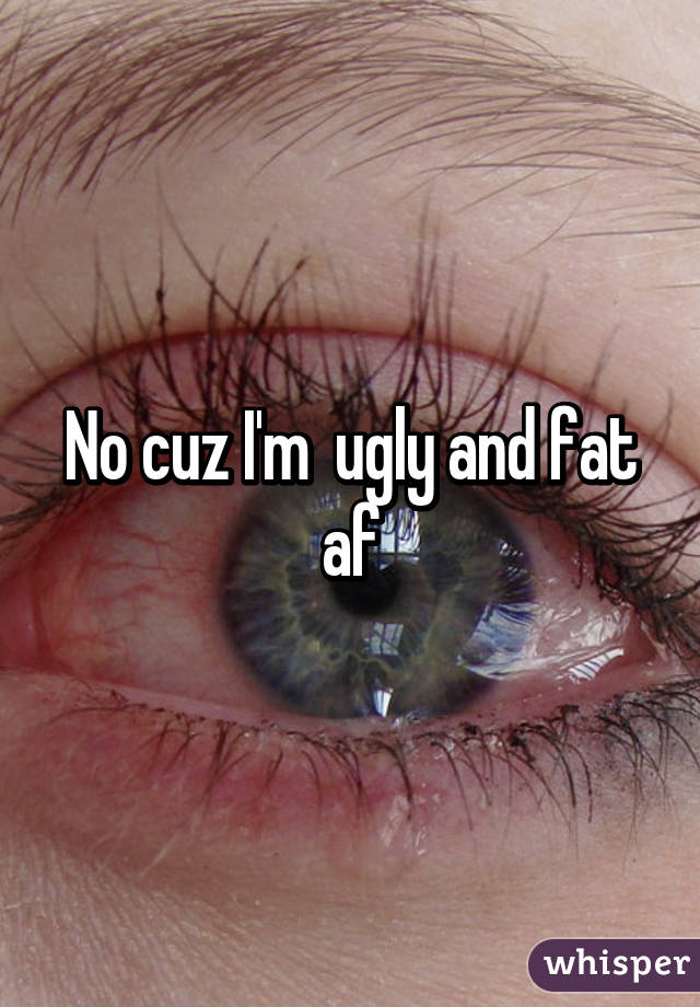 No cuz I'm  ugly and fat af