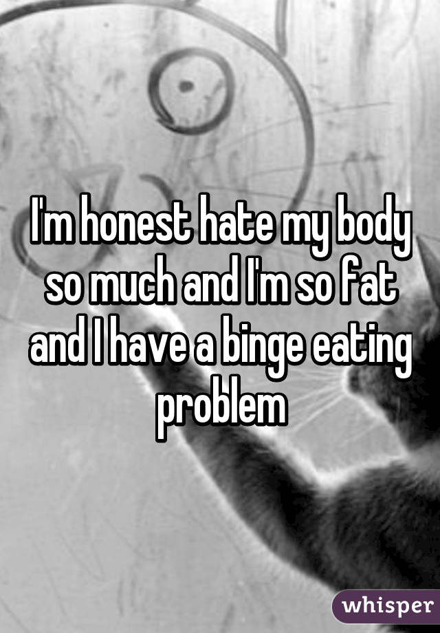 I'm honest hate my body so much and I'm so fat and I have a binge eating problem