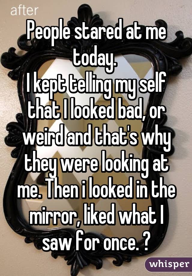 People stared at me today. 
I kept telling my self that I looked bad, or weird and that's why they were looking at me. Then i looked in the mirror, liked what I saw for once. 😊