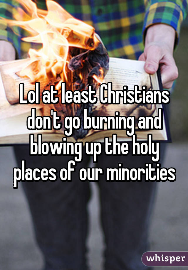 Lol at least Christians don't go burning and blowing up the holy places of our minorities