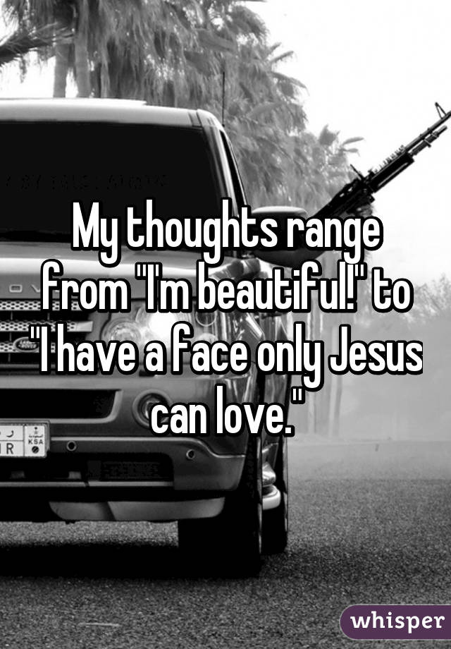 My thoughts range from "I'm beautiful!" to "I have a face only Jesus can love."