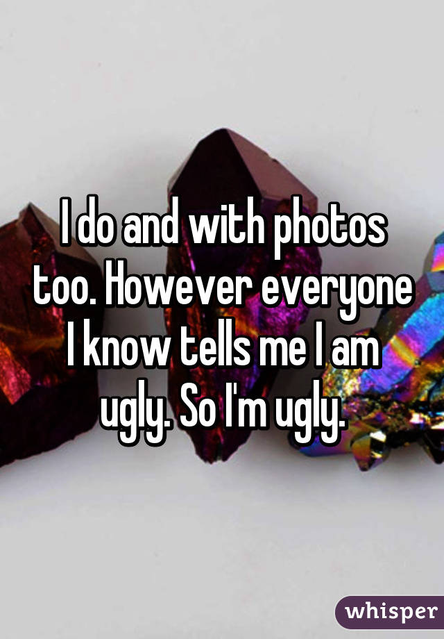 I do and with photos too. However everyone I know tells me I am ugly. So I'm ugly.