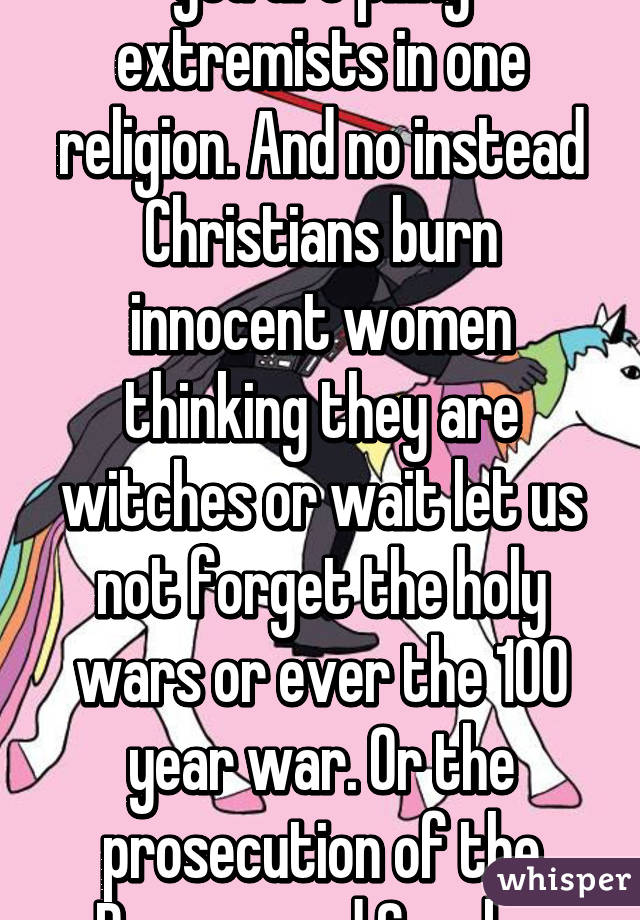 you are piling extremists in one religion. And no instead Christians burn innocent women thinking they are witches or wait let us not forget the holy wars or ever the 100 year war. Or the prosecution of the Romans and Greeks.