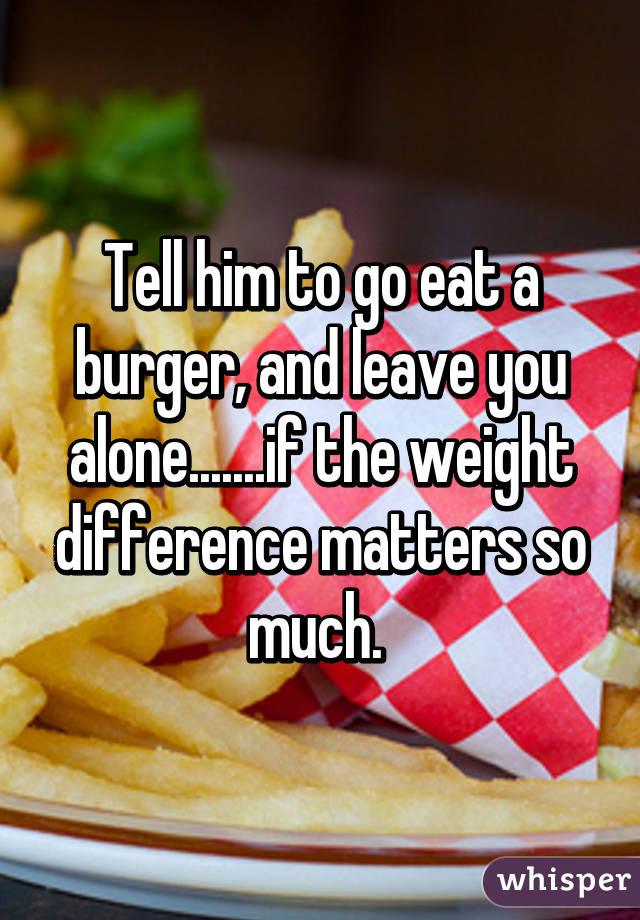 Tell him to go eat a burger, and leave you alone.......if the weight difference matters so much. 