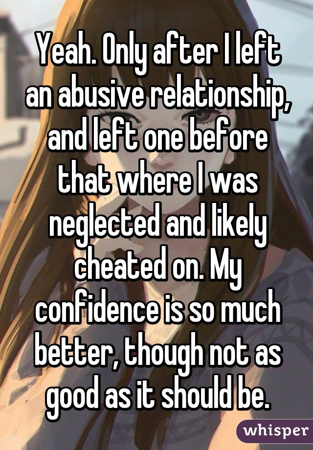 Yeah. Only after I left an abusive relationship, and left one before that where I was neglected and likely cheated on. My confidence is so much better, though not as good as it should be.