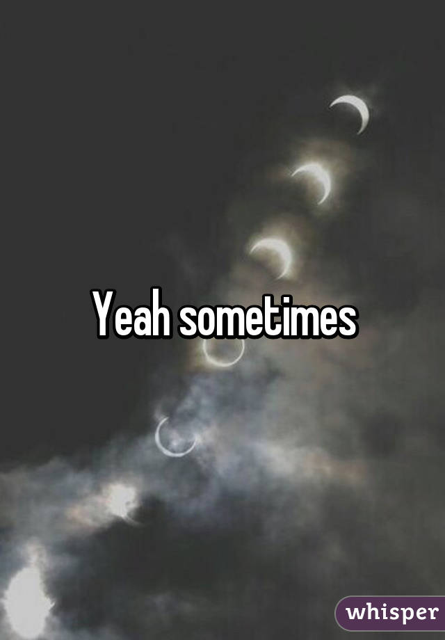 Yeah sometimes