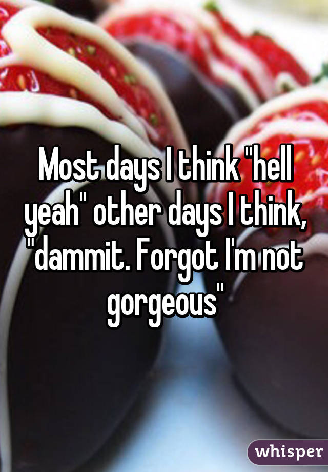 Most days I think "hell yeah" other days I think, "dammit. Forgot I'm not gorgeous"