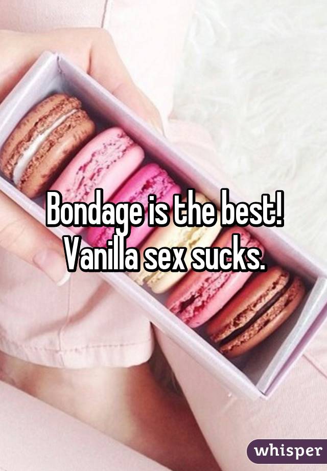 Bondage is the best! Vanilla sex sucks.