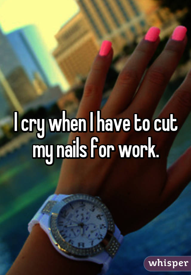 I cry when I have to cut my nails for work.