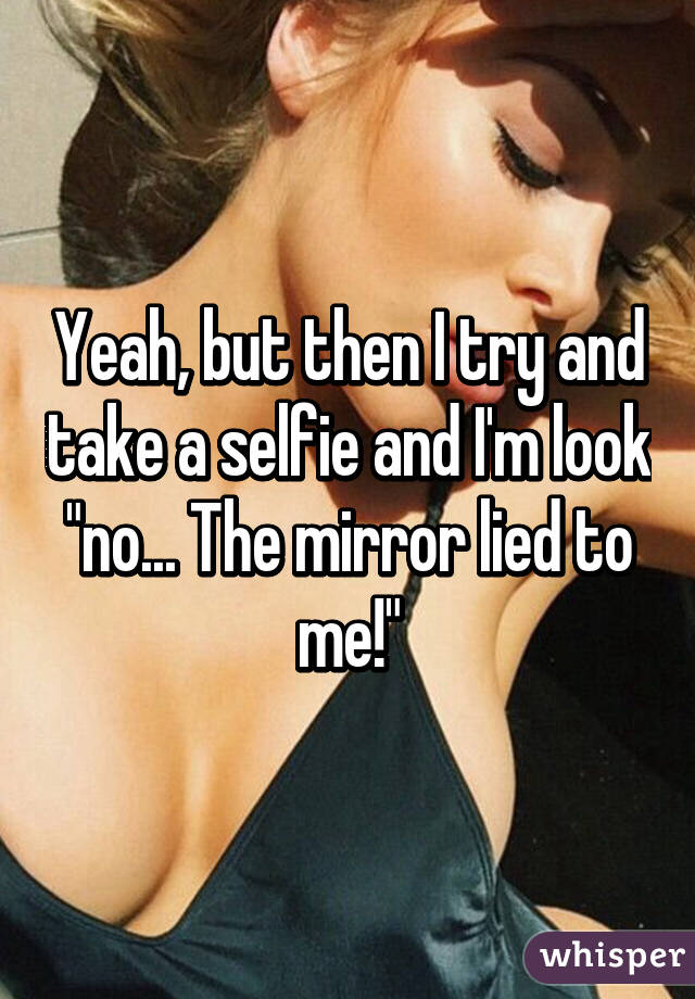 Yeah, but then I try and take a selfie and I'm look "no... The mirror lied to me!"