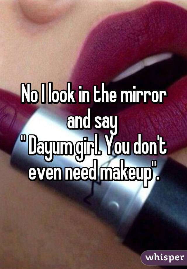 No I look in the mirror and say 
" Dayum girl. You don't even need makeup".