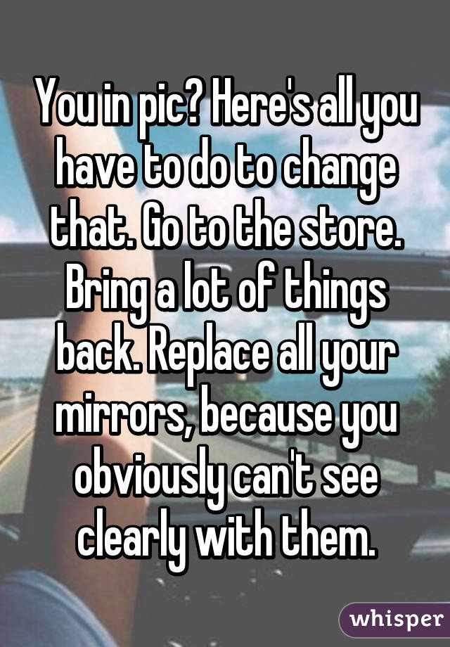 You in pic? Here's all you have to do to change that. Go to the store. Bring a lot of things back. Replace all your mirrors, because you obviously can't see clearly with them.