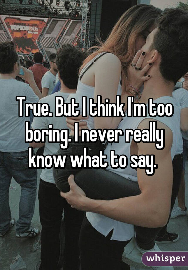 True. But I think I'm too boring. I never really know what to say. 
