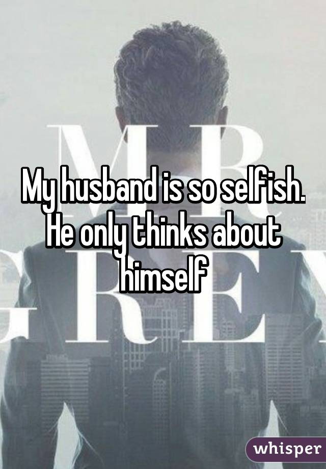 My husband is so selfish. He only thinks about himself